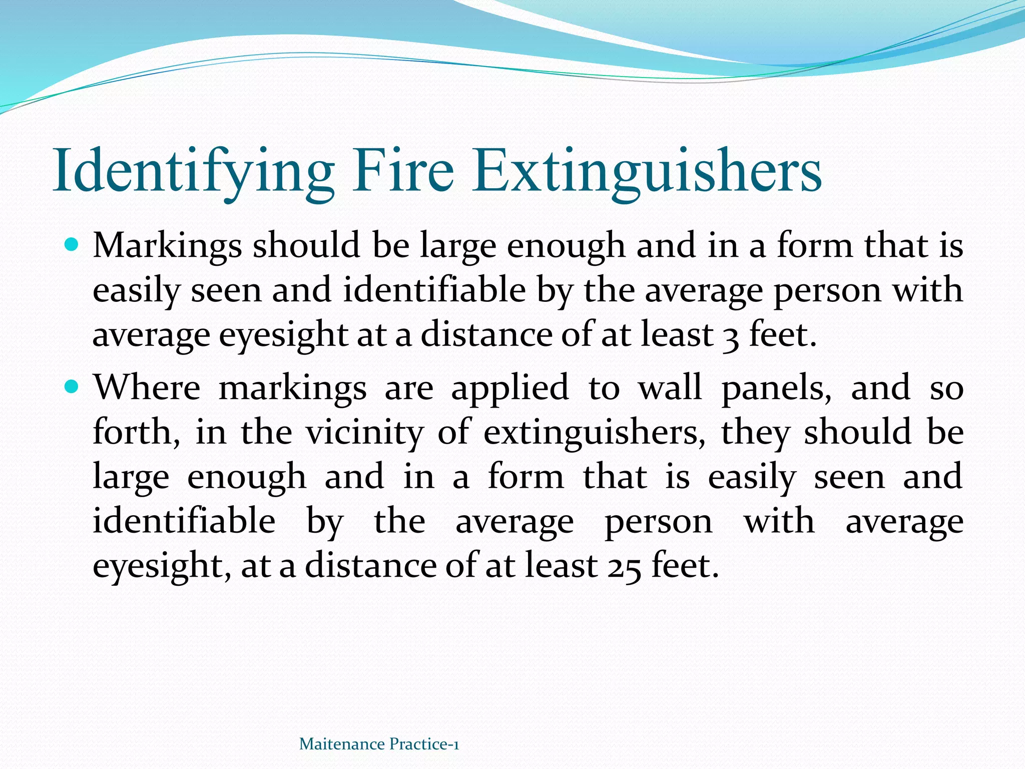 Identifying Fire Extinguishers
 Markings should be large enough and in a form that is
easily seen and identifiable by the average person with
average eyesight at a distance of at least 3 feet.
 Where markings are applied to wall panels, and so
forth, in the vicinity of extinguishers, they should be
large enough and in a form that is easily seen and
identifiable by the average person with average
eyesight, at a distance of at least 25 feet.
Maitenance Practice-1
 