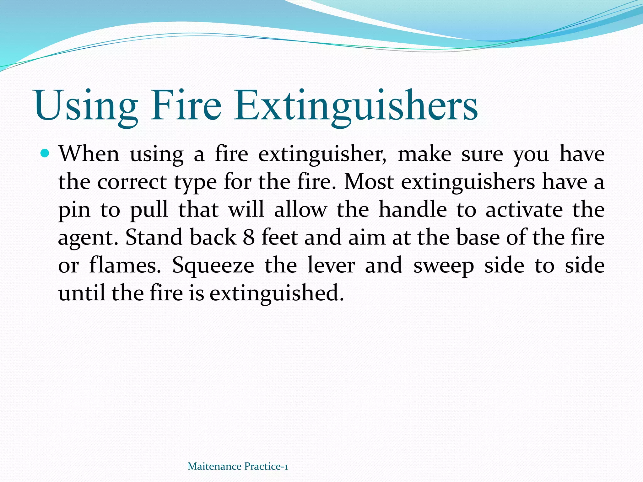 Using Fire Extinguishers
 When using a fire extinguisher, make sure you have
the correct type for the fire. Most extinguishers have a
pin to pull that will allow the handle to activate the
agent. Stand back 8 feet and aim at the base of the fire
or flames. Squeeze the lever and sweep side to side
until the fire is extinguished.
Maitenance Practice-1
 