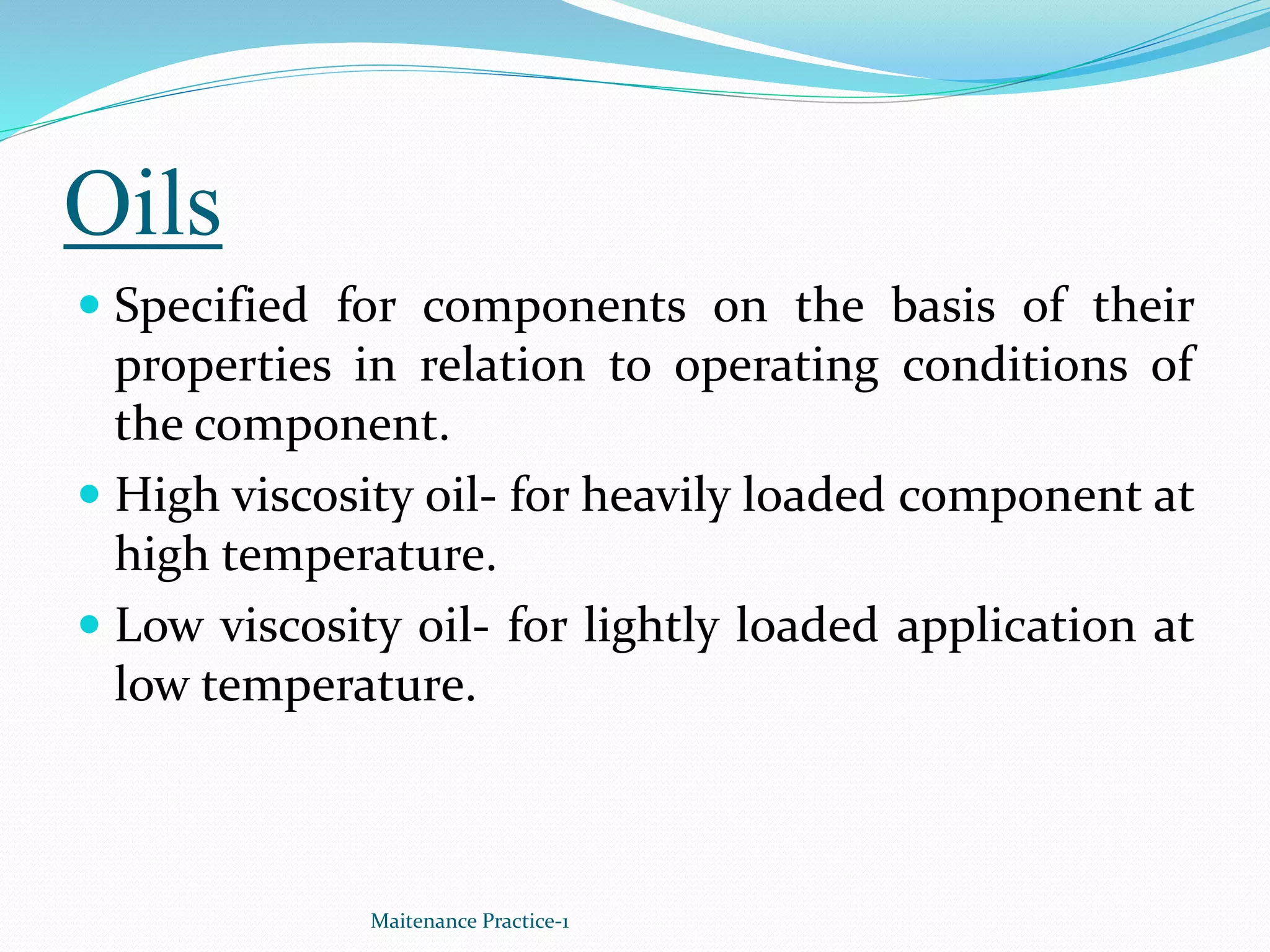 Oils
 Specified for components on the basis of their
properties in relation to operating conditions of
the component.
 High viscosity oil- for heavily loaded component at
high temperature.
 Low viscosity oil- for lightly loaded application at
low temperature.
Maitenance Practice-1
 