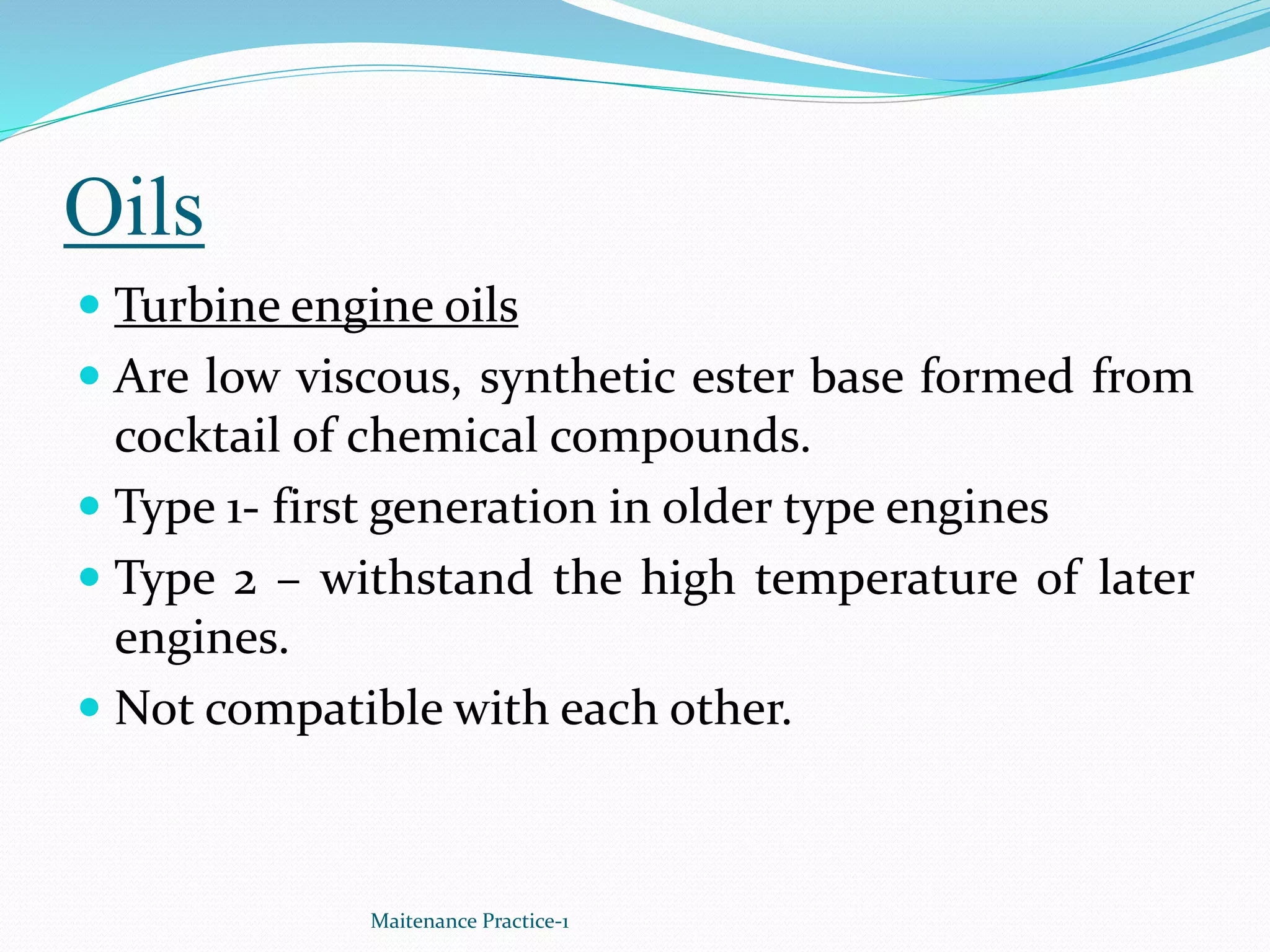 Oils
 Turbine engine oils
 Are low viscous, synthetic ester base formed from
cocktail of chemical compounds.
 Type 1- first generation in older type engines
 Type 2 – withstand the high temperature of later
engines.
 Not compatible with each other.
Maitenance Practice-1
 