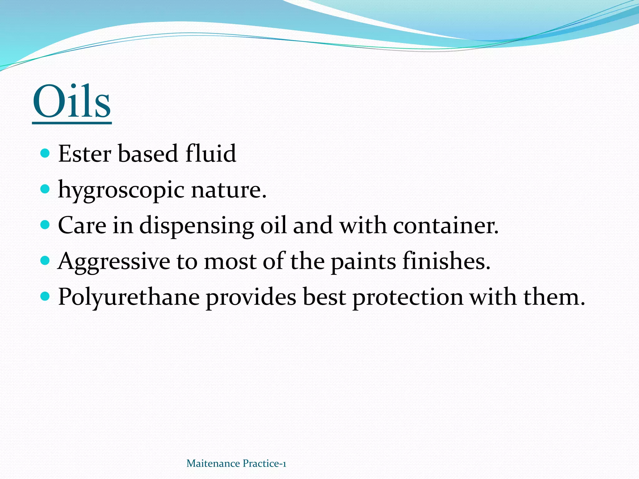 Oils
 Ester based fluid
 hygroscopic nature.
 Care in dispensing oil and with container.
 Aggressive to most of the paints finishes.
 Polyurethane provides best protection with them.
Maitenance Practice-1
 