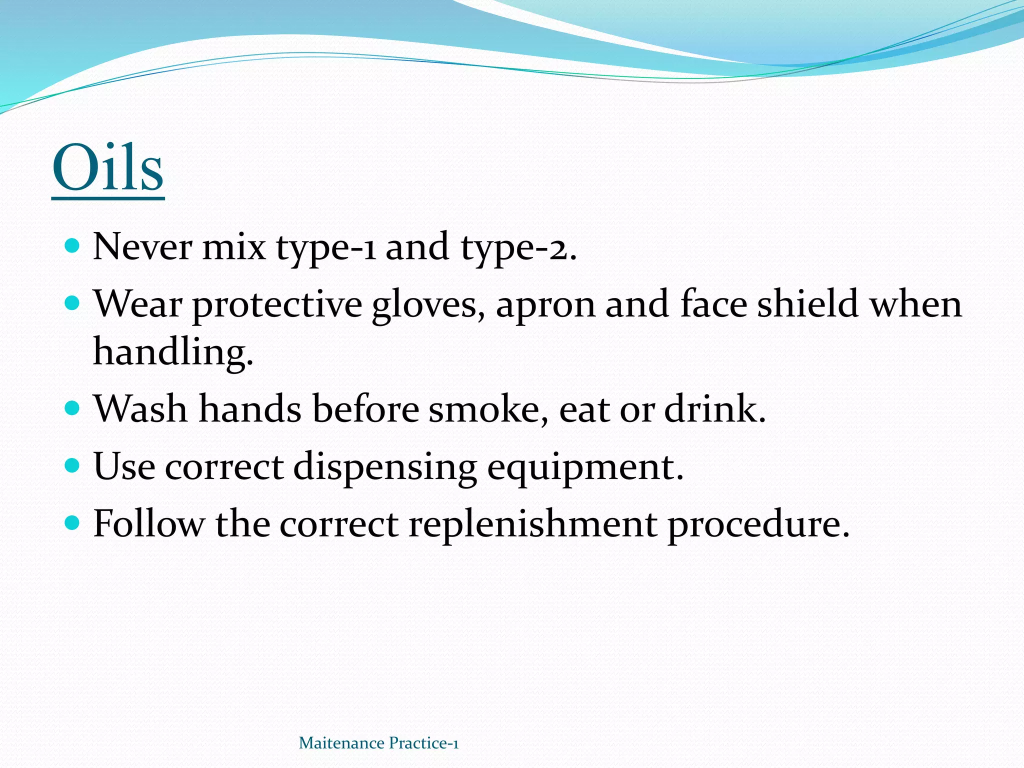 Oils
 Never mix type-1 and type-2.
 Wear protective gloves, apron and face shield when
handling.
 Wash hands before smoke, eat or drink.
 Use correct dispensing equipment.
 Follow the correct replenishment procedure.
Maitenance Practice-1
 