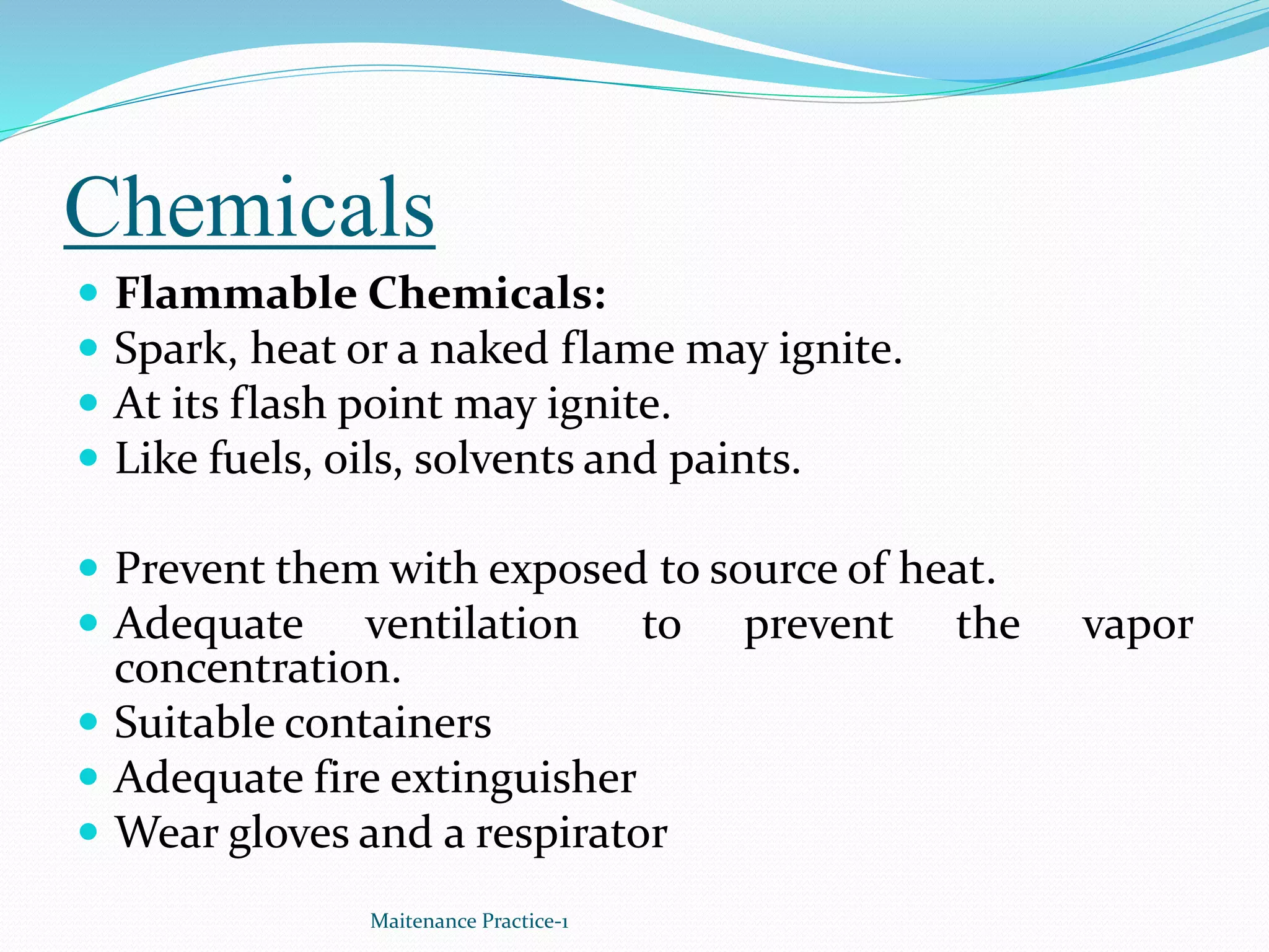 Chemicals
 Flammable Chemicals:
 Spark, heat or a naked flame may ignite.
 At its flash point may ignite.
 Like fuels, oils, solvents and paints.
 Prevent them with exposed to source of heat.
 Adequate ventilation to prevent the vapor
concentration.
 Suitable containers
 Adequate fire extinguisher
 Wear gloves and a respirator
Maitenance Practice-1
 