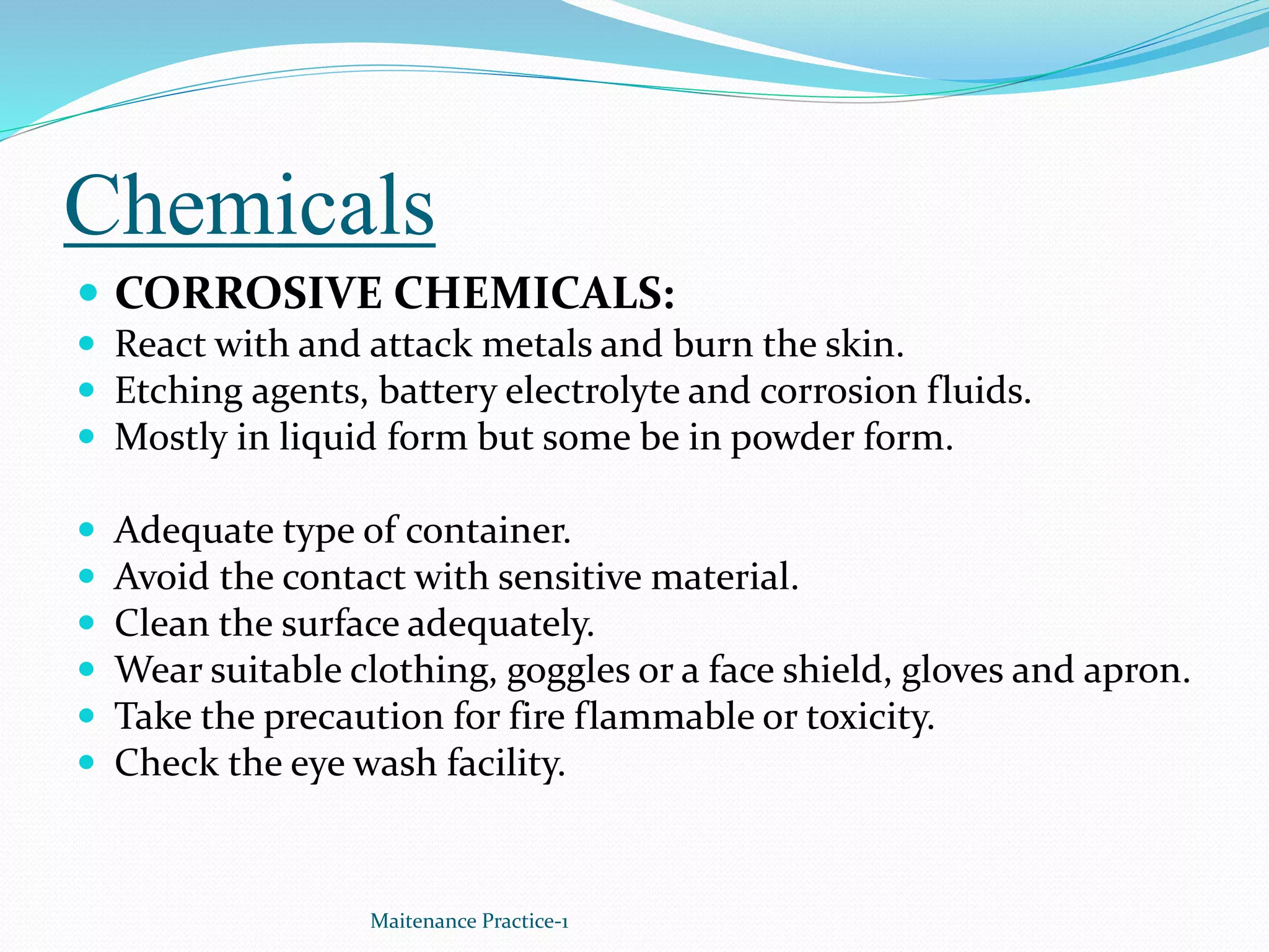 Chemicals
 CORROSIVE CHEMICALS:
 React with and attack metals and burn the skin.
 Etching agents, battery electrolyte and corrosion fluids.
 Mostly in liquid form but some be in powder form.
 Adequate type of container.
 Avoid the contact with sensitive material.
 Clean the surface adequately.
 Wear suitable clothing, goggles or a face shield, gloves and apron.
 Take the precaution for fire flammable or toxicity.
 Check the eye wash facility.
Maitenance Practice-1
 