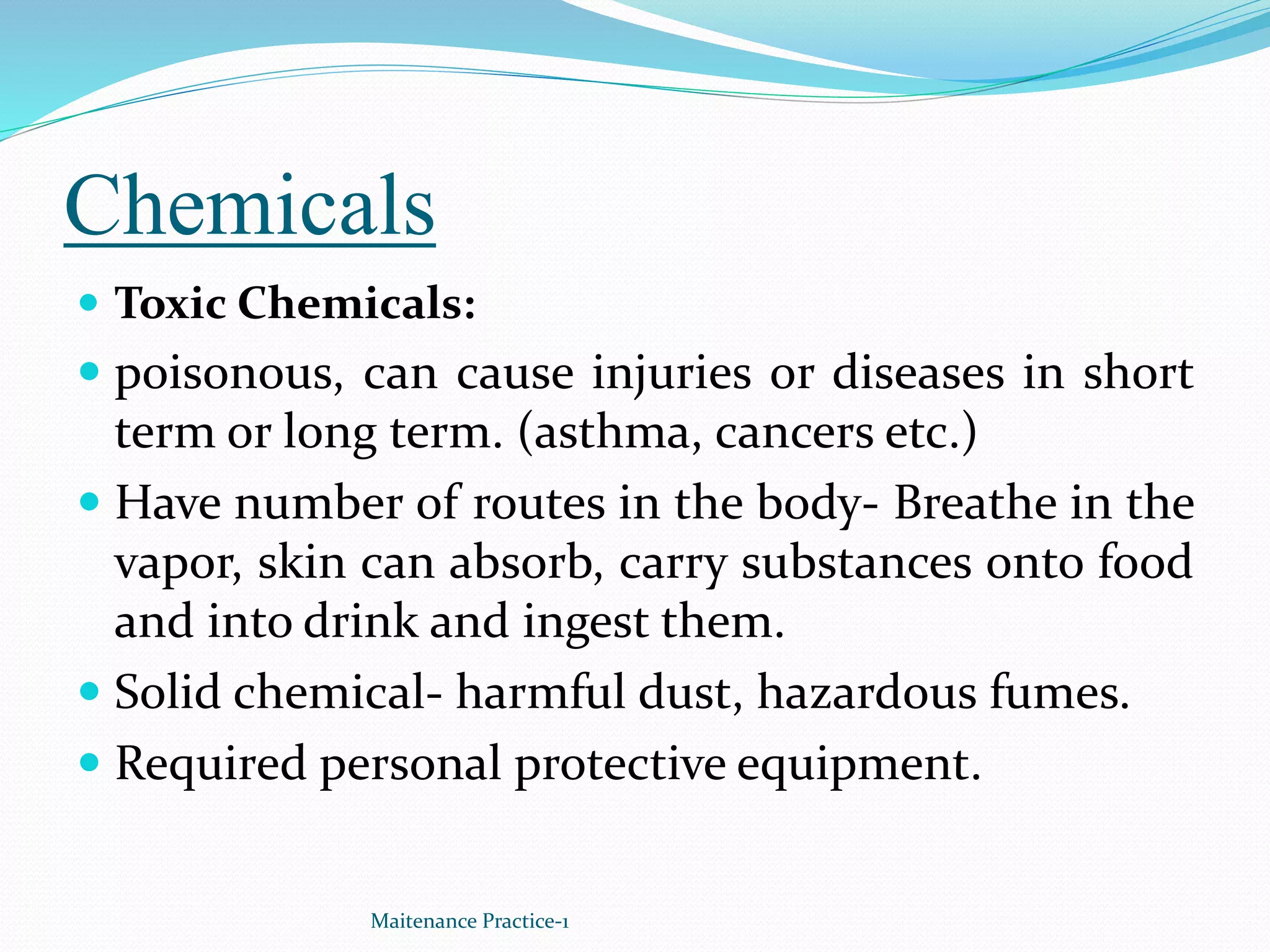 Chemicals
 Toxic Chemicals:
 poisonous, can cause injuries or diseases in short
term or long term. (asthma, cancers etc.)
 Have number of routes in the body- Breathe in the
vapor, skin can absorb, carry substances onto food
and into drink and ingest them.
 Solid chemical- harmful dust, hazardous fumes.
 Required personal protective equipment.
Maitenance Practice-1
 