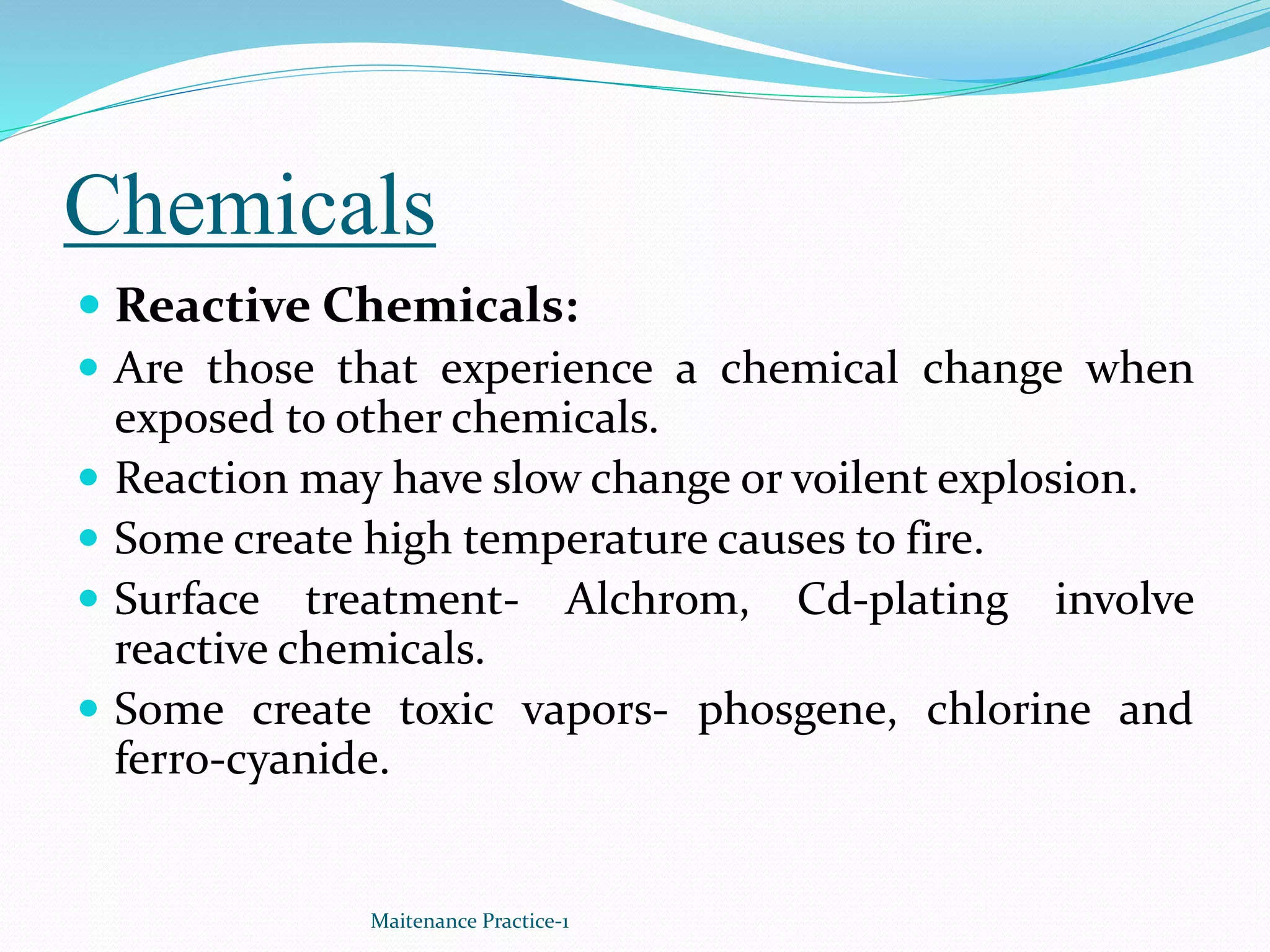 Chemicals
 Reactive Chemicals:
 Are those that experience a chemical change when
exposed to other chemicals.
 Reaction may have slow change or voilent explosion.
 Some create high temperature causes to fire.
 Surface treatment- Alchrom, Cd-plating involve
reactive chemicals.
 Some create toxic vapors- phosgene, chlorine and
ferro-cyanide.
Maitenance Practice-1
 