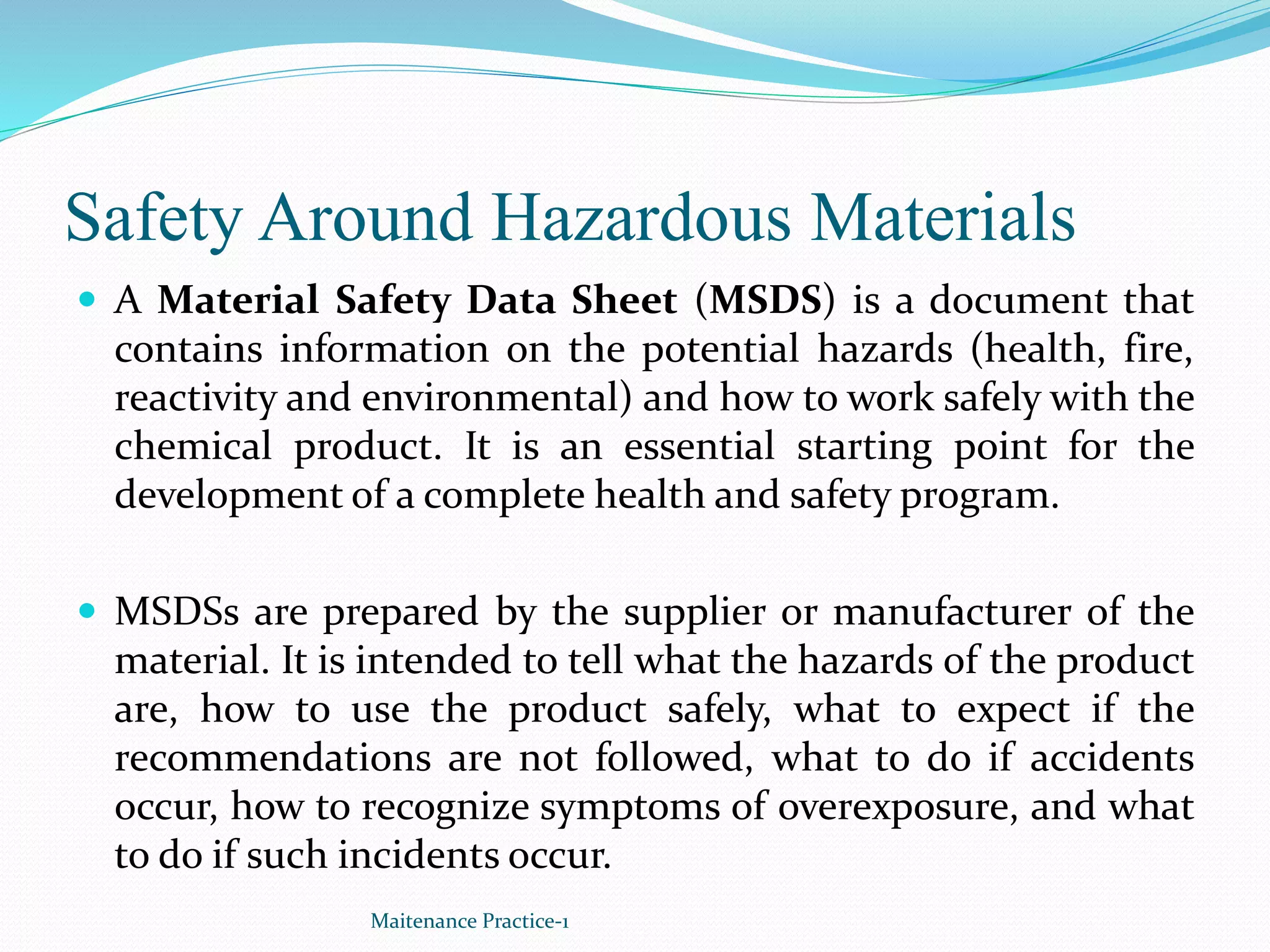 Safety Around Hazardous Materials
 A Material Safety Data Sheet (MSDS) is a document that
contains information on the potential hazards (health, fire,
reactivity and environmental) and how to work safely with the
chemical product. It is an essential starting point for the
development of a complete health and safety program.
 MSDSs are prepared by the supplier or manufacturer of the
material. It is intended to tell what the hazards of the product
are, how to use the product safely, what to expect if the
recommendations are not followed, what to do if accidents
occur, how to recognize symptoms of overexposure, and what
to do if such incidents occur.
Maitenance Practice-1
 