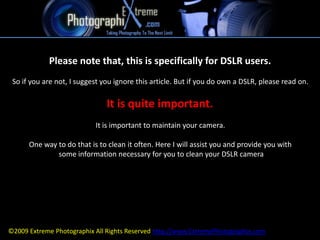 Please note that, this is specifically for DSLR users.  So if you are not, I suggest you ignore this article. But if you do own a DSLR, please read on.  It is quite important.  It is important to maintain your camera.  One way to do that is to clean it often. Here I will assist you and provide you with  some information necessary for you to clean your DSLR camera ©2009 Extreme Photographix All Rights Reserved http://www.ExtremePhotographix.com 