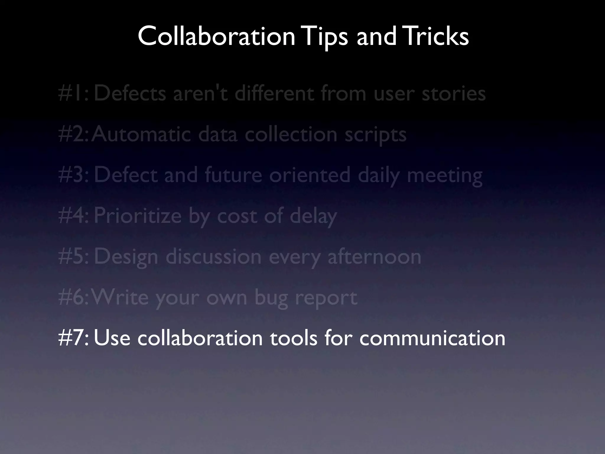 Collaboration Tips and Tricks
#1: Defects aren't different from user stories
#2: Automatic data collection scripts
#3: Defect and future oriented daily meeting
#4: Prioritize by cost of delay
#5: Design discussion every afternoon
#6: Write your own bug report
#7: Use collaboration tools for communication
 