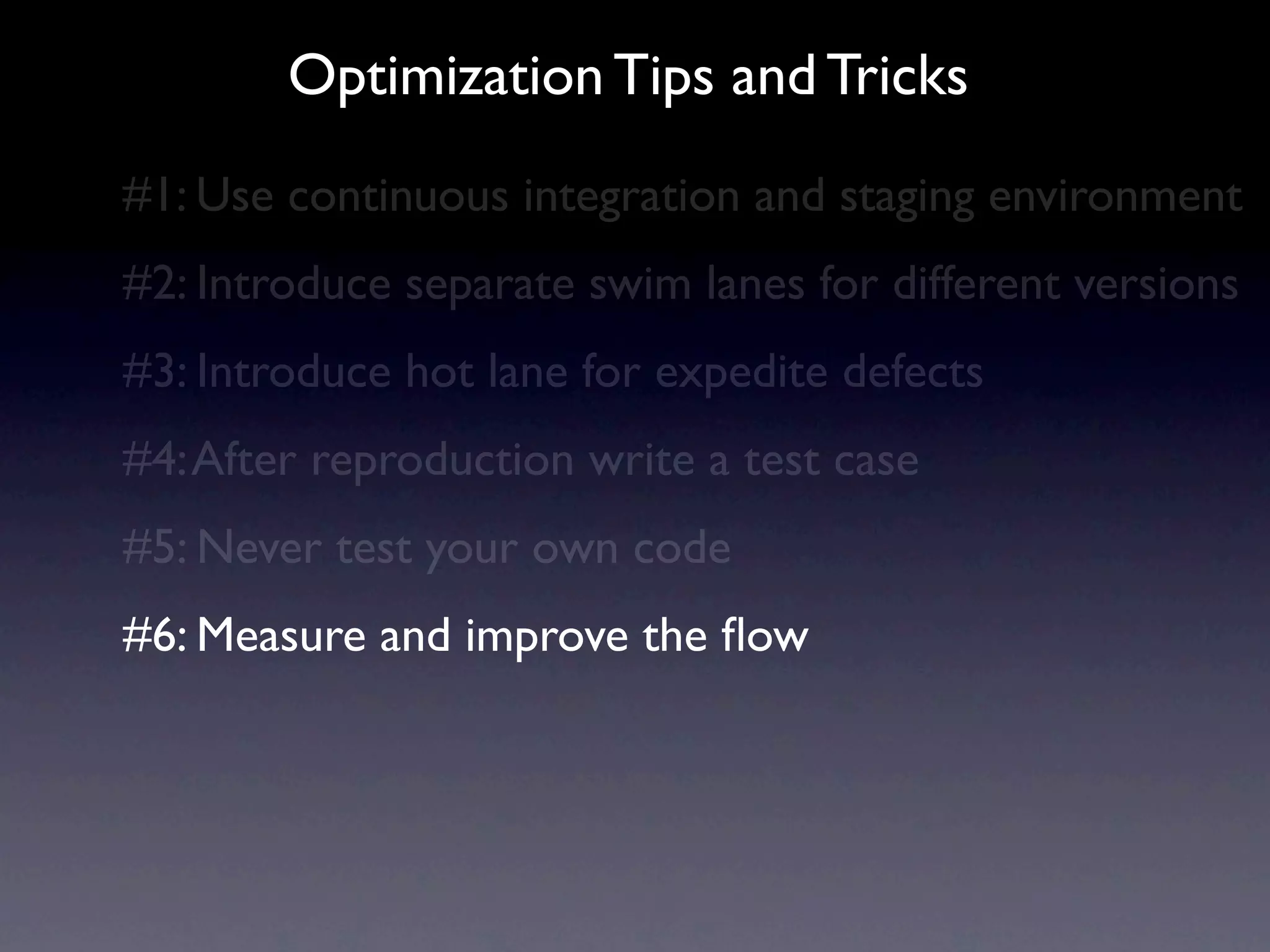 Optimization Tips and Tricks
#1: Use continuous integration and staging environment
#2: Introduce separate swim lanes for different versions
#3: Introduce hot lane for expedite defects
#4: After reproduction write a test case
#5: Always have someone test your code
#6: Measure and improve the ﬂow
 