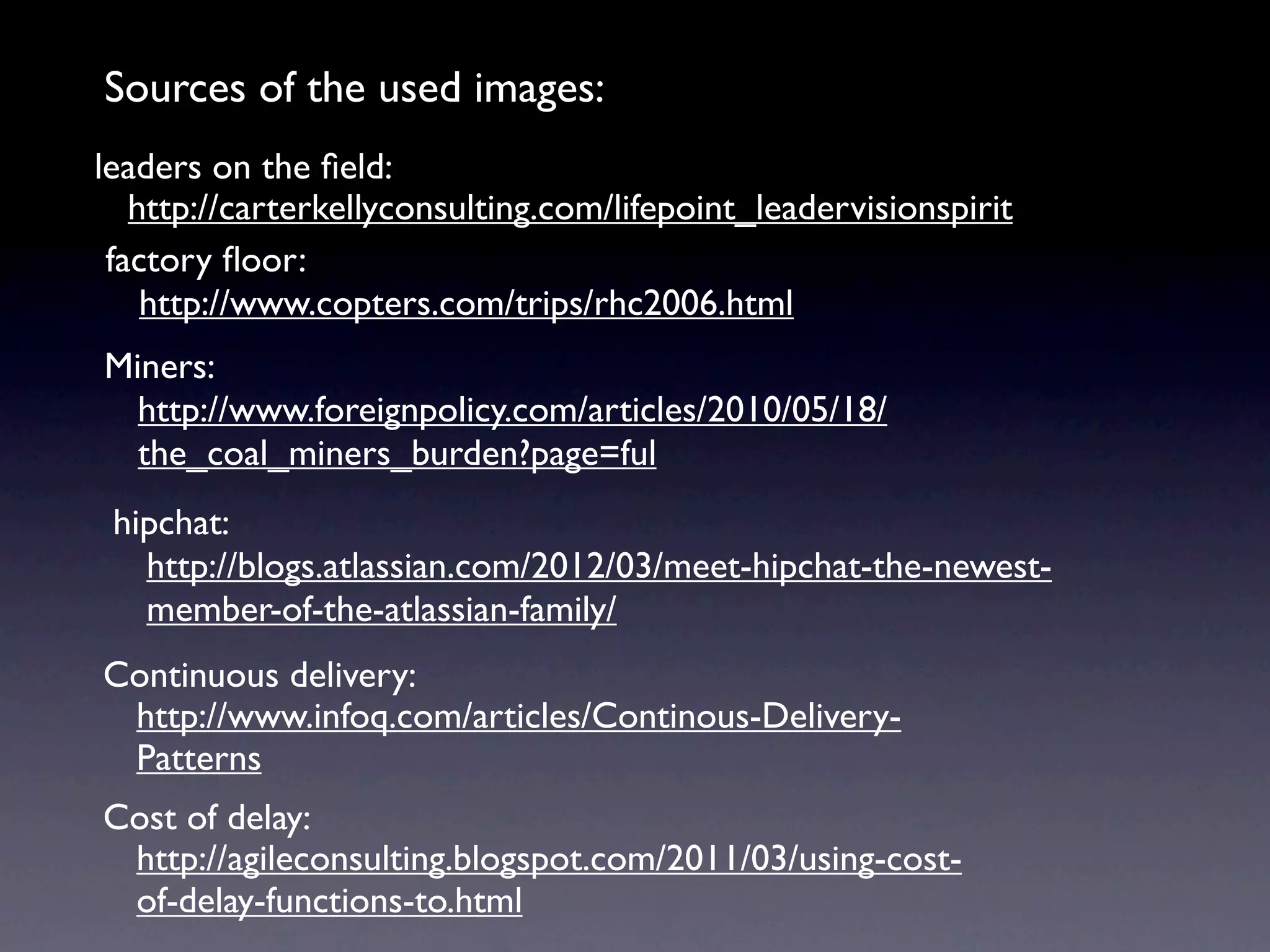 Sources of the used images:
leaders on the ﬁeld:
   http://carterkellyconsulting.com/lifepoint_leadervisionspirit
 factory ﬂoor:
    http://www.copters.com/trips/rhc2006.html
Miners:
  http://www.foreignpolicy.com/articles/2010/05/18/
  the_coal_miners_burden?page=ful
 hipchat:
   http://blogs.atlassian.com/2012/03/meet-hipchat-the-newest-
   member-of-the-atlassian-family/
Continuous delivery:
 http://www.infoq.com/articles/Continous-Delivery-
 Patterns
Cost of delay:
 http://agileconsulting.blogspot.com/2011/03/using-cost-
 of-delay-functions-to.html
 