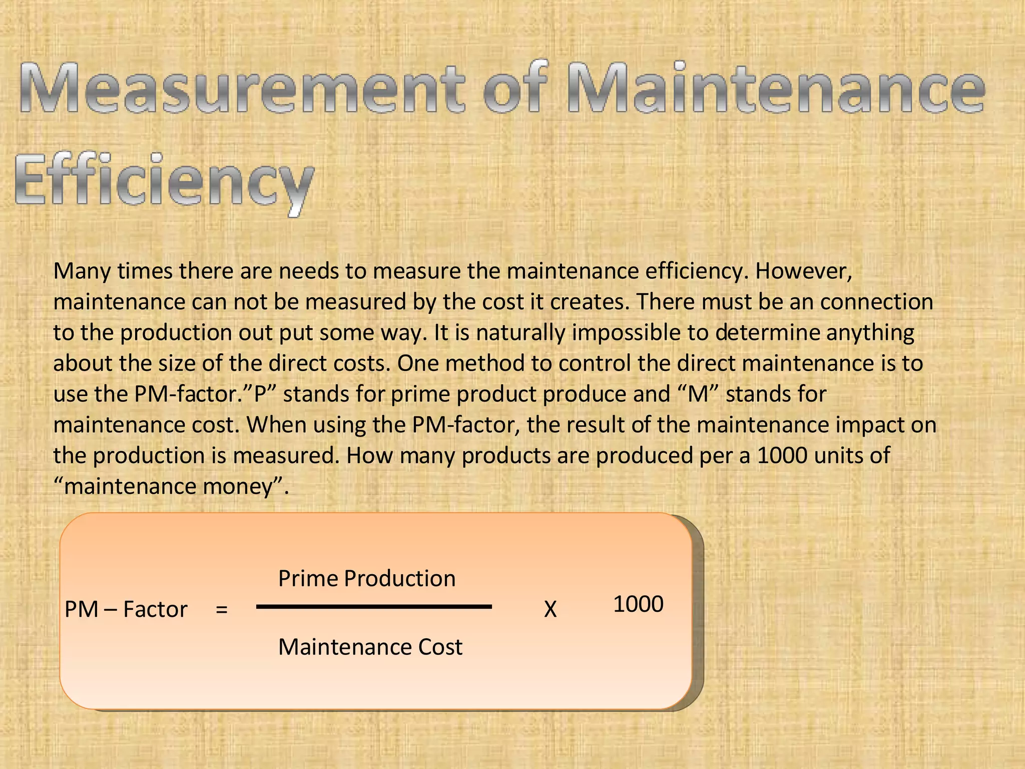 Many times there are needs to measure the maintenance efficiency. However, maintenance can not be measured by the cost it creates. There must be an connection to the production out put some way. It is naturally impossible to determine anything about the size of the direct costs. One method to control the direct maintenance is to use the PM-factor.”P” stands for prime product produce and “M” stands for maintenance cost. When using the PM-factor, the result of the maintenance impact on the production is measured. How many products are produced per a 1000 units of “maintenance money”. PM – Factor  =  X  Prime Production Maintenance Cost 1000 