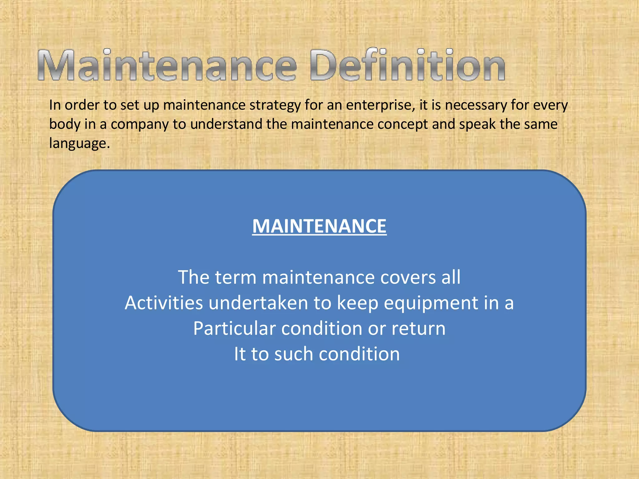 In order to set up maintenance strategy for an enterprise, it is necessary for every body in a company to understand the maintenance concept and speak the same language.  MAINTENANCE The term maintenance covers all Activities undertaken to keep equipment in a Particular condition or return It to such condition  