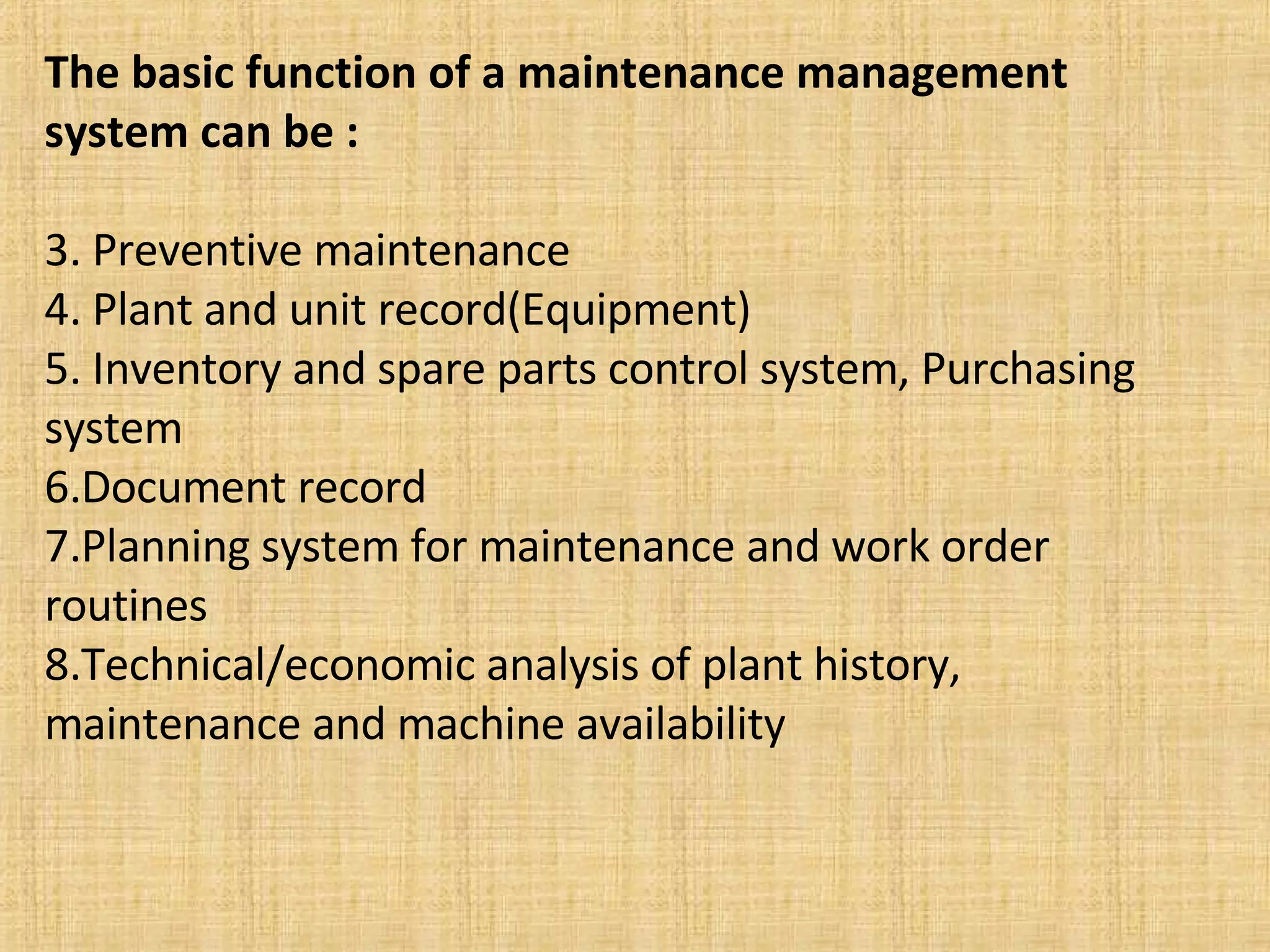 The basic function of a maintenance management system can be : Preventive maintenance Plant and unit record(Equipment) Inventory and spare parts control system, Purchasing system Document record Planning system for maintenance and work order routines Technical/economic analysis of plant history, maintenance and machine availability 