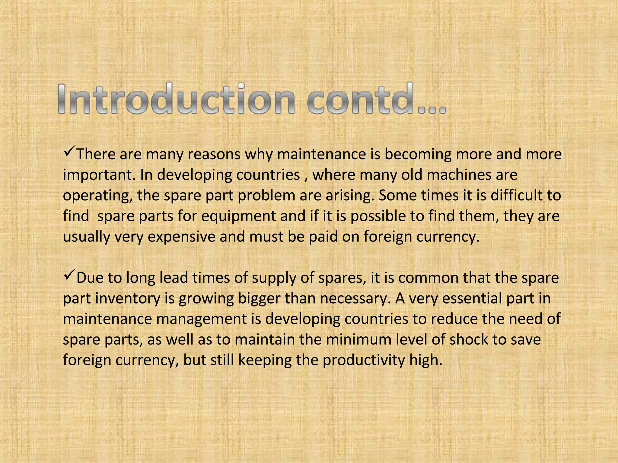 There are many reasons why maintenance is becoming more and more important. In developing countries , where many old machines are operating, the spare part problem are arising. Some times it is difficult to find  spare parts for equipment and if it is possible to find them, they are usually very expensive and must be paid on foreign currency. Due to long lead times of supply of spares, it is common that the spare part inventory is growing bigger than necessary. A very essential part in maintenance management is developing countries to reduce the need of spare parts, as well as to maintain the minimum level of shock to save foreign currency, but still keeping the productivity high. 