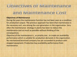 Objectives of Maintenance During the years the maintenance function has not been seen as a condition for production output. The previous approach has been that maintenance is the necessary evil, one among the cost generators in the organization. Very often the maintenance  strategy in plants has been to reduce the maintenance cost as much as possible without thinking of the consequences. Objective of the maintenance is , as priority one , to create an availability performance which is suitable for production demands in the organization. No mechanized/atomized company has yet succeeded to produce with stopped equipment. Production buy availability performance from maintenance. 
