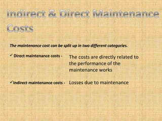 The maintenance cost can be split up in two different categories. Direct maintenance costs - Indirect maintenance costs - The costs are directly related to the performance of the maintenance works Losses due to maintenance 