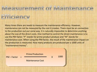 Many times there are needs to measure the maintenance efficiency. However, maintenance can not be measured by the cost it creates. There must be an connection to the production out put some way. It is naturally impossible to determine anything about the size of the direct costs. One method to control the direct maintenance is to use the PM-factor.”P” stands for prime product produce and “M” stands for maintenance cost. When using the PM-factor, the result of the maintenance impact on the production is measured. How many products are produced per a 1000 units of “maintenance money”. PM – Factor  =  X  Prime Production Maintenance Cost 1000 