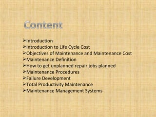 Introduction Introduction to Life Cycle Cost Objectives of Maintenance and Maintenance Cost Maintenance Definition How to get unplanned repair jobs planned Maintenance Procedures Failure Development Total Productivity Maintenance Maintenance Management Systems 