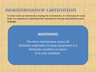 In order to set up maintenance strategy for an enterprise, it is necessary for every body in a company to understand the maintenance concept and speak the same language.  MAINTENANCE The term maintenance covers all Activities undertaken to keep equipment in a Particular condition or return It to such condition  