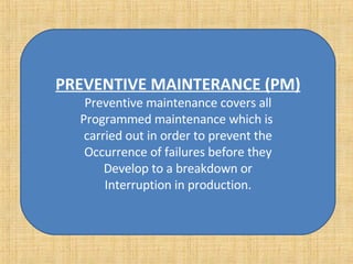 PREVENTIVE MAINTERANCE (PM) Preventive maintenance covers all Programmed maintenance which is  carried out in order to prevent the Occurrence of failures before they Develop to a breakdown or Interruption in production. 