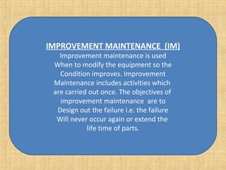 IMPROVEMENT MAINTENANCE  (IM) Improvement maintenance is used When to modify the equipment so the Condition improves. Improvement Maintenance includes activities which  are carried out once. The objectives of  improvement maintenance  are to Design out the failure i.e. the failure Will never occur again or extend the  life time of parts. 