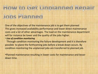 One of the objectives of the maintenance job is to get them planned This gives increased availability performance and lower direct maintenance costs and a lot of other advantages. The load on the maintenance department will for instance be lower and the quality of the jobs higher. Use of condition monitoring Through condition monitoring the failure development and it is therefore possible  to plane the forthcoming jobs before a break down occurs. By condition monitoring the unplanned jobs are transferred to planned job. Planned maintenance resulting in lower costs for maintenance and lesser down time. 