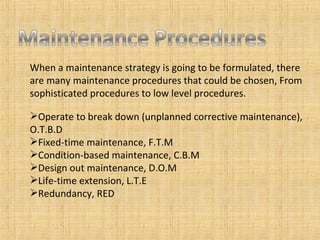 When a maintenance strategy is going to be formulated, there are many maintenance procedures that could be chosen, From sophisticated procedures to low level procedures. Operate to break down (unplanned corrective maintenance), O.T.B.D Fixed-time maintenance, F.T.M Condition-based maintenance, C.B.M Design out maintenance, D.O.M Life-time extension, L.T.E Redundancy, RED 