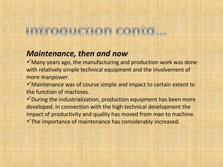 Maintenance, then and now Many years ago, the manufacturing and production work was done with relatively simple technical equipment and the involvement of more manpower. Maintenance was of course simple and impact to certain extent to the function of machines. During the industrialization, production equipment has been more developed. In connection with the high technical development the impact of productivity and quality has moved from man to machine. The importance of maintenance has considerably increased. 