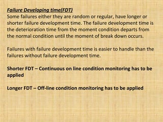 Failure Developing time(FDT) Some failures either they are random or regular, have longer or shorter failure development time. The failure development time is the deterioration time from the moment condition departs from the normal condition until the moment of break down occurs.  Failures with failure development time is easier to handle than the failures without failure development time. Shorter FDT – Continuous on line condition monitoring has to be applied Longer FDT – Off-line condition monitoring has to be applied 