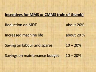 Incentives for MMS or CMMS (rule of thumb) Reduction on MDT  about 20% Increased machine life  about 20 % Saving on labour and spares  10 – 20% Savings on maintenance budget  10 – 20%  