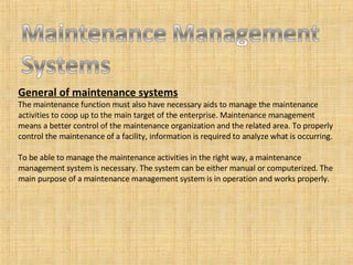 General of maintenance systems The maintenance function must also have necessary aids to manage the maintenance activities to coop up to the main target of the enterprise. Maintenance management means a better control of the maintenance organization and the related area. To properly control the maintenance of a facility, information is required to analyze what is occurring. To be able to manage the maintenance activities in the right way, a maintenance management system is necessary. The system can be either manual or computerized. The main purpose of a maintenance management system is in operation and works properly.  