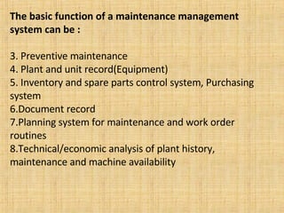 The basic function of a maintenance management system can be : Preventive maintenance Plant and unit record(Equipment) Inventory and spare parts control system, Purchasing system Document record Planning system for maintenance and work order routines Technical/economic analysis of plant history, maintenance and machine availability 