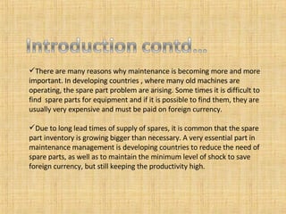 There are many reasons why maintenance is becoming more and more important. In developing countries , where many old machines are operating, the spare part problem are arising. Some times it is difficult to find  spare parts for equipment and if it is possible to find them, they are usually very expensive and must be paid on foreign currency. Due to long lead times of supply of spares, it is common that the spare part inventory is growing bigger than necessary. A very essential part in maintenance management is developing countries to reduce the need of spare parts, as well as to maintain the minimum level of shock to save foreign currency, but still keeping the productivity high. 