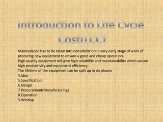 Maintenance has to be taken into consideration in very early stage of work of procuring new equipment to ensure a good and cheap operation. High quality equipment will give high reliability and maintainability which secure high productivity and equipment efficiency. The lifetime of the equipment can be spilt up in six phases Idea Specification Design Procurement(Manufacturing) Operation Windup 