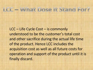 LCC – Life Cycle Cost – is commonly understood to be the customer’s total cost and other sacrifice during the actual life time of the product. Hence LCC includes the acquisition cost as well as all future costs for operation and support of the product until it is finally discard. 
