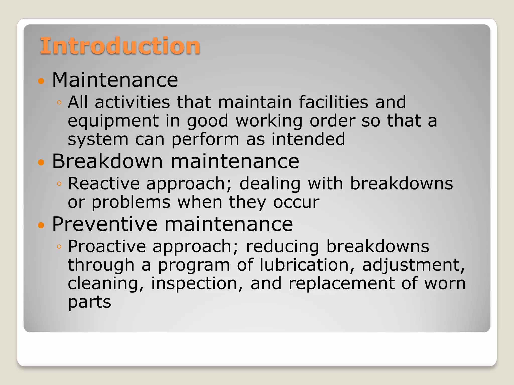 Introduction
 Maintenance
◦ All activities that maintain facilities and
equipment in good working order so that a
system can perform as intended
 Breakdown maintenance
◦ Reactive approach; dealing with breakdowns
or problems when they occur
 Preventive maintenance
◦ Proactive approach; reducing breakdowns
through a program of lubrication, adjustment,
cleaning, inspection, and replacement of worn
parts
 