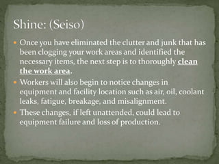  Once you have eliminated the clutter and junk that has
been clogging your work areas and identified the
necessary items, the next step is to thoroughly clean
the work area.
 Workers will also begin to notice changes in
equipment and facility location such as air, oil, coolant
leaks, fatigue, breakage, and misalignment.
 These changes, if left unattended, could lead to
equipment failure and loss of production.
 
