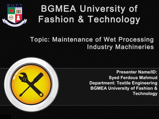 Topic: Maintenance of Wet Processing
Industry Machineries
Syed Ferdous Mahmud
Department: Textile Engineering
BGMEA University of Fashion &
Technology
BGMEA University of
Fashion & Technology
Presenter Name/ID:
 