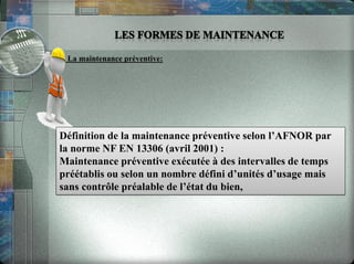 • La maintenance préventive:
Définition de la maintenance préventive selon l’AFNOR par
la norme NF EN 13306 (avril 2001) :
Maintenance préventive exécutée à des intervalles de temps
préétablis ou selon un nombre défini d’unités d’usage mais
sans contrôle préalable de l’état du bien,
 