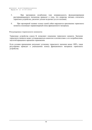 B E S O Z Z I E L E T T R O M E C C A N I C A
9
Версия 0 4 от 3 1 / 0 1 / 2 0 0 5
3. При чрезмерном ослаблении гаек неправильность функционирования
растормаживающего механизма приведет к тому, что оператор, пытаясь отключить
тормозное устройство, увеличит усилие на рычаге до его поломки;
4. При чрезмерной затяжке только одной гайки нарушается приложение тормозного
момента и возникает неравномерный износ фрикционного материала.
Регулировка тормозного момента
Тормозные устройства класса K позволяют изменение тормозного момента. Значение
тормозного момента может устанавливаться клиентом в соответствии с его потребностями,
частотой вращения и временем торможения.
Если условия применения допускают установку тормозного значения менее 100%, такая
регулировка приведет к уменьшению износа фрикционного материала тормозного
устройства.
 