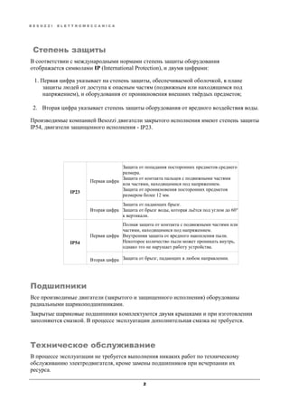 B E S O Z Z I E L E T T R O M E C C A N I C A
2
Степень защиты
В соответствии с международными нормами степень защиты оборудования
отображается символами IP (International Protection), и двумя цифрами:
1. Первая цифра указывает на степень защиты, обеспечиваемой оболочкой, в плане
защиты людей от доступа к опасным частям (подвижным или находящимся под
напряжением), и оборудования от проникновения внешних твёрдых предметов;
2. Вторая цифра указывает степень защиты оборудования от вредного воздействия воды.
Производимые компанией Besozzi двигатели закрытого исполнения имеют степень защиты
IP54, двигатели защищенного исполнения - IP23.
IP23
Первая цифра
Защита от попадания посторонних предметов среднего
размера.
Защита от контакта пальцев с подвижными частями
или частями, находящимися под напряжением.
Защита от проникновения посторонних предметов
размером более 12 мм.
Вторая цифра
Защита от падающих брызг.
Защита от брызг воды, которая льётся под углом до 60°
к вертикали.
IP54
Первая цифра
Полная защита от контакта с подвижными частями или
частями, находящимися под напряжением.
Внутренняя защита от вредного накопления пыли.
Некоторое количество пыли может проникать внутрь,
однако это не нарушает работу устройства.
Вторая цифра Защита от брызг, падающих в любом направлении.
Подшипники
Все производимые двигатели (закрытого и защищенного исполнения) оборудованы
радиальными шарикоподшипниками.
Закрытые шариковые подшипники комплектуются двумя крышками и при изготовлении
заполняются смазкой. В процессе эксплуатации дополнительная смазка не требуется.
Техническое обслуживание
В процессе эксплуатации не требуется выполнения никаких работ по техническому
обслуживанию электродвигателя, кроме замены подшипников при исчерпании их
ресурса.
 