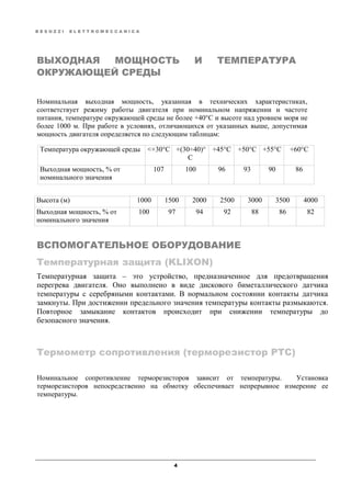 B E S O Z Z I E L E T T R O M E C C A N I C A
4
ВЫХОДНАЯ МОЩНОСТЬ И ТЕМПЕРАТУРА
ОКРУЖАЮЩЕЙ СРЕДЫ
Номинальная выходная мощность, указанная в технических характеристиках,
соответствует режиму работы двигателя при номинальном напряжении и частоте
питания, температуре окружающей среды не более +40°C и высоте над уровнем моря не
более 1000 м. При работе в условиях, отличающихся от указанных выше, допустимая
мощность двигателя определяется по следующим таблицам:
Температура окружающей среды <+30°C +(30÷40)°
C
+45°C +50°C +55°C +60°C
Выходная мощность, % от
номинального значения
107 100 96 93 90 86
Высота (м) 1000 1500 2000 2500 3000 3500 4000
Выходная мощность, % от
номинального значения
100 97 94 92 88 86 82
ВСПОМОГАТЕЛЬНОЕ ОБОРУДОВАНИЕ
Температурная защита (KLIXON)
Температурная защита – это устройство, предназначенное для предотвращения
перегрева двигателя. Оно выполнено в виде дискового биметаллического датчика
температуры с серебряными контактами. В нормальном состоянии контакты датчика
замкнуты. При достижении предельного значения температуры контакты размыкаются.
Повторное замыкание контактов происходит при снижении температуры до
безопасного значения.
Термометр сопротивления (терморезистор PTC)
Номинальное сопротивление терморезисторов зависит от температуры. Установка
терморезисторов непосредственно на обмотку обеспечивает непрерывное измерение ее
температуры.
 