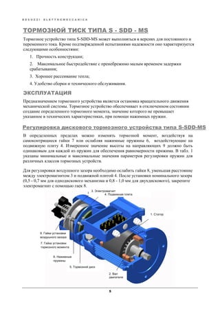 B E S O Z Z I E L E T T R O M E C C A N I C A
5
ТОРМОЗНОЙ ТИСК ТИПА S - SDD - MS
Тормозное устройство типа S-SDD-MS может выполняться в версиях для постоянного и
переменного тока. Кроме подтвержденной испытаниями надежности оно характеризуется
следующими особенностями:
1. Прочность конструкции;
2. Максимальное быстродействие с пренебрежимо малым временем задержки
срабатывания;
3. Хорошее рассеивание тепла;
4. Удобство сборки и технического обслуживания.
ЭКСПЛУАТАЦИЯ
Предназначением тормозного устройства является остановка вращательного движения
механической системы. Тормозное устройство обеспечивает в отключенном состоянии
создание определенного тормозного момента, значение которого не превышает
указанное в технических характеристиках, при помощи нажимных пружин.
Регулировка дискового тормозного устройства типа S-SDD-MS
В определенных пределах можно изменять тормозной момент, воздействуя на
самоконтрящиеся гайки 7 или ослабляя нажимные пружины 6, воздействующие на
подвижную плиту 4. Измеренное значение высоты на направляющих 9 должно быть
одинаковым для каждой из пружин для обеспечения равномерности прижима. В табл. 1
указаны минимальные и максимальные значения параметров регулировки пружин для
различных классов тормозных устройств.
Для регулировки воздушного зазора необходимо ослабить гайки 8, уменьшая расстояние
между электромагнитом 3 и подвижной плитой 4. После установки номинального зазора
(0,5 - 0,7 мм для однодискового механизма и 0,8 - 1,0 мм для двухдискового), закрепите
электромагнит с помощью гаек 8.
3. Электромагнит
4. Подвижная плита
1. Статор
5. Тормозной диск
6. Нажимные
пружины
7. Гайка установки
тормозного момента
8. Гайки установки
воздушного зазора
2. Вал
двигателя
 