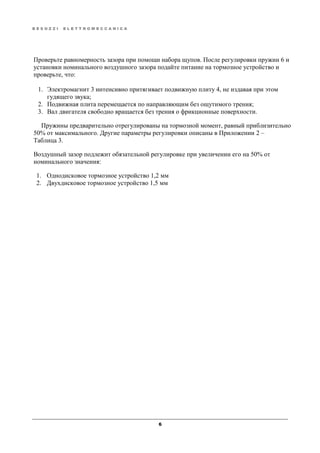 B E S O Z Z I E L E T T R O M E C C A N I C A
6
Проверьте равномерность зазора при помощи набора щупов. После регулировки пружин 6 и
установки номинального воздушного зазора подайте питание на тормозное устройство и
проверьте, что:
1. Электромагнит 3 интенсивно притягивает подвижную плиту 4, не издавая при этом
гудящего звука;
2. Подвижная плита перемещается по направляющим без ощутимого трения;
3. Вал двигателя свободно вращается без трения о фрикционные поверхности.
Пружины предварительно отрегулированы на тормозной момент, равный приблизительно
50% от максимального. Другие параметры регулировки описаны в Приложении 2 –
Таблица 3.
Воздушный зазор подлежит обязательной регулировке при увеличении его на 50% от
номинального значения:
1. Однодисковое тормозное устройство 1,2 мм
2. Двухдисковое тормозное устройство 1,5 мм
 