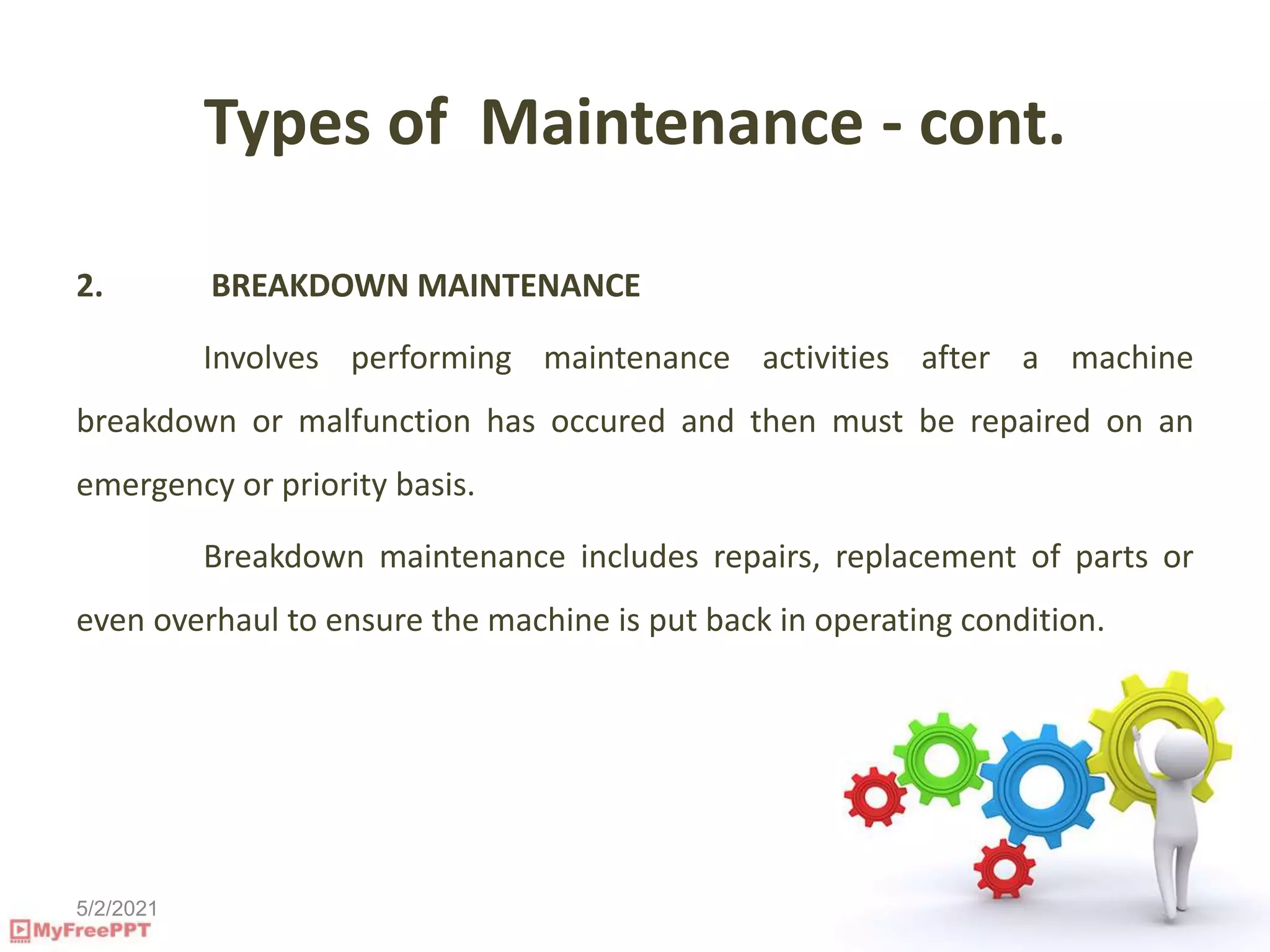 5/2/2021
Types of Maintenance - cont.
2. BREAKDOWN MAINTENANCE
Involves performing maintenance activities after a machine
breakdown or malfunction has occured and then must be repaired on an
emergency or priority basis.
Breakdown maintenance includes repairs, replacement of parts or
even overhaul to ensure the machine is put back in operating condition.
 