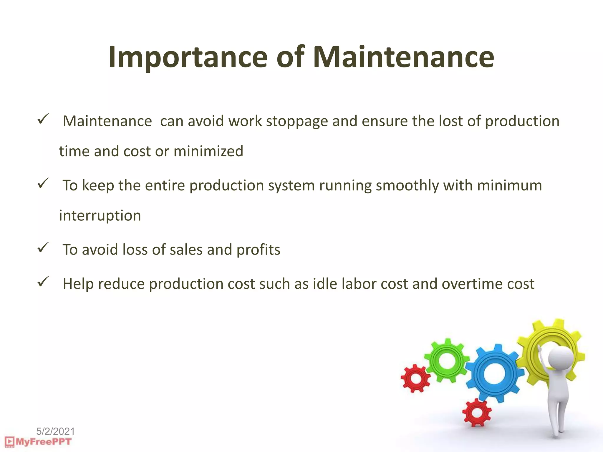5/2/2021
Importance of Maintenance
 Maintenance can avoid work stoppage and ensure the lost of production
time and cost or minimized
 To keep the entire production system running smoothly with minimum
interruption
 To avoid loss of sales and profits
 Help reduce production cost such as idle labor cost and overtime cost
 