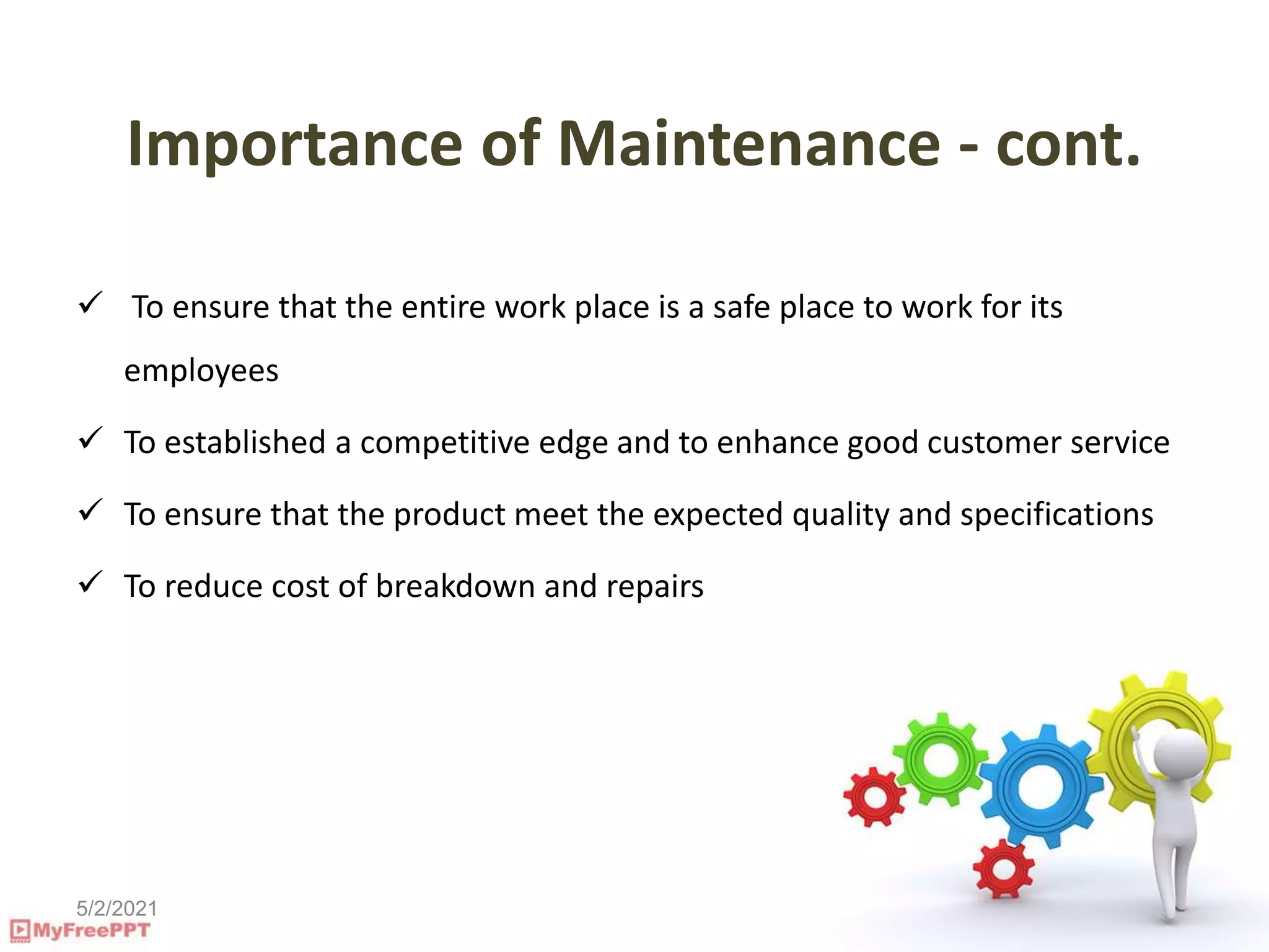 5/2/2021
Importance of Maintenance - cont.
 To ensure that the entire work place is a safe place to work for its
employees
 To established a competitive edge and to enhance good customer service
 To ensure that the product meet the expected quality and specifications
 To reduce cost of breakdown and repairs
 