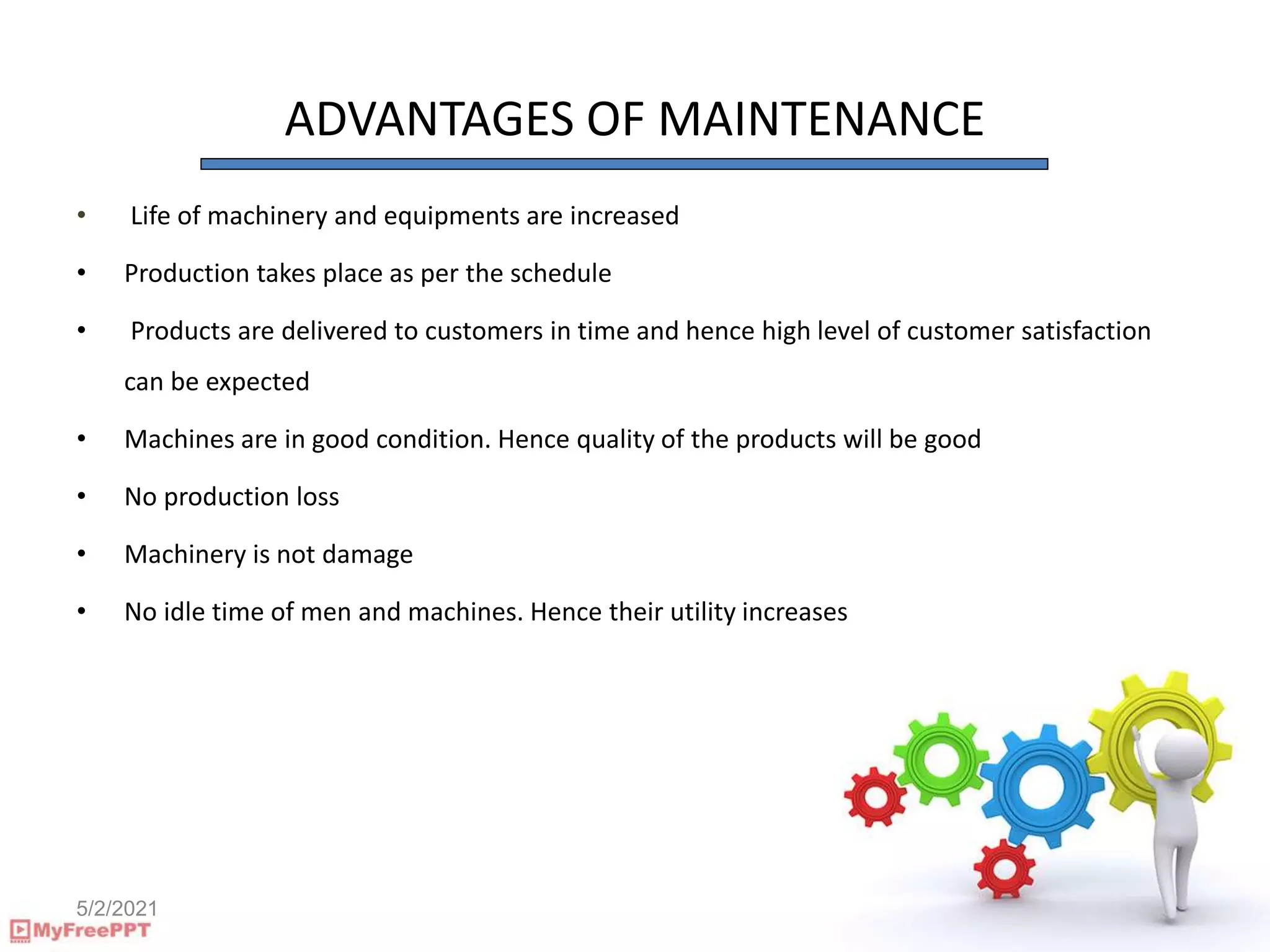 5/2/2021
ADVANTAGES OF MAINTENANCE
• Life of machinery and equipments are increased
• Production takes place as per the schedule
• Products are delivered to customers in time and hence high level of customer satisfaction
can be expected
• Machines are in good condition. Hence quality of the products will be good
• No production loss
• Machinery is not damage
• No idle time of men and machines. Hence their utility increases
 