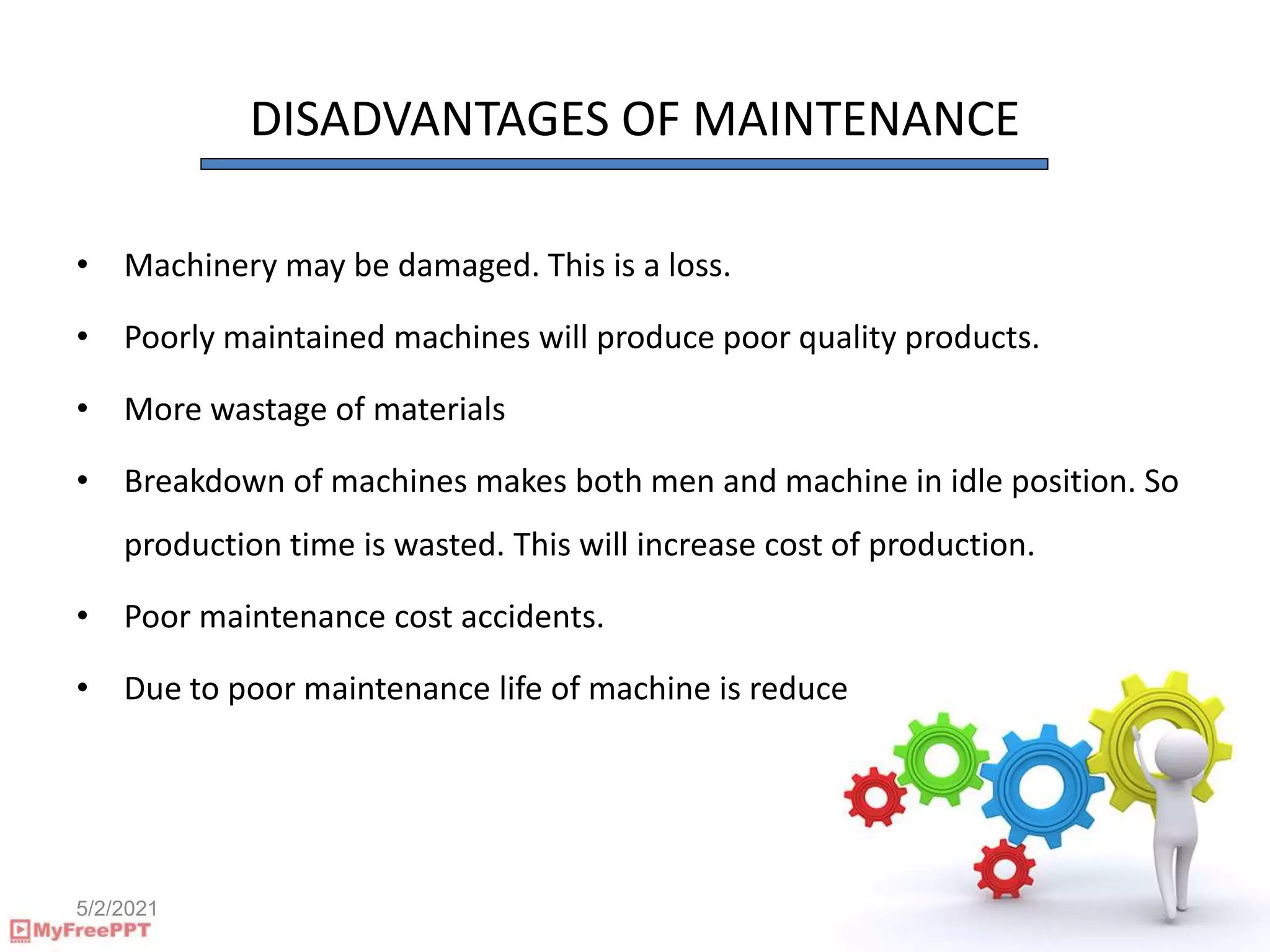 5/2/2021
DISADVANTAGES OF MAINTENANCE
• Machinery may be damaged. This is a loss.
• Poorly maintained machines will produce poor quality products.
• More wastage of materials
• Breakdown of machines makes both men and machine in idle position. So
production time is wasted. This will increase cost of production.
• Poor maintenance cost accidents.
• Due to poor maintenance life of machine is reduce
 